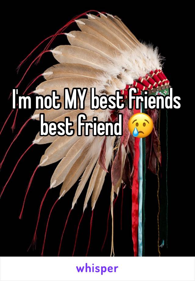 I'm not MY best friends best friend 😢