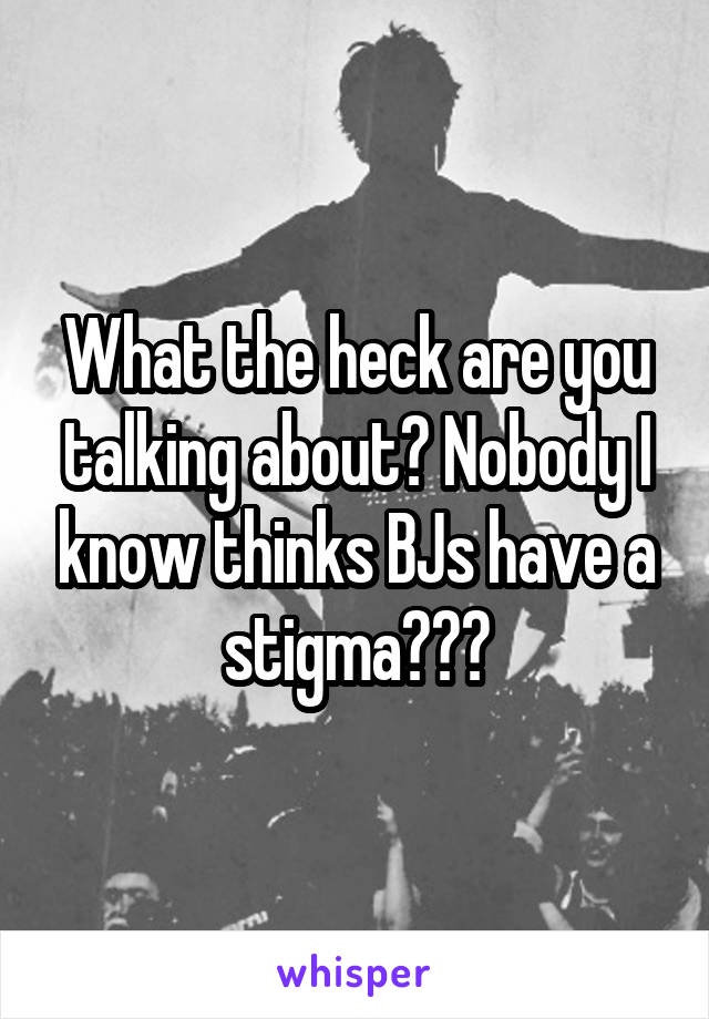 What the heck are you talking about? Nobody I know thinks BJs have a stigma???
