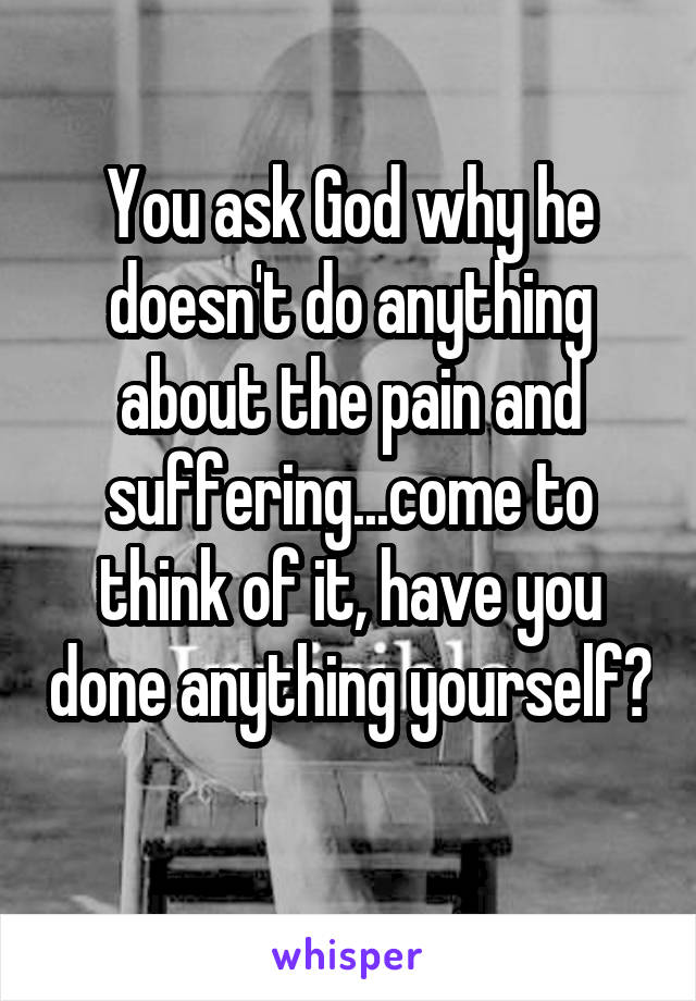 You ask God why he doesn't do anything about the pain and suffering...come to think of it, have you done anything yourself? 