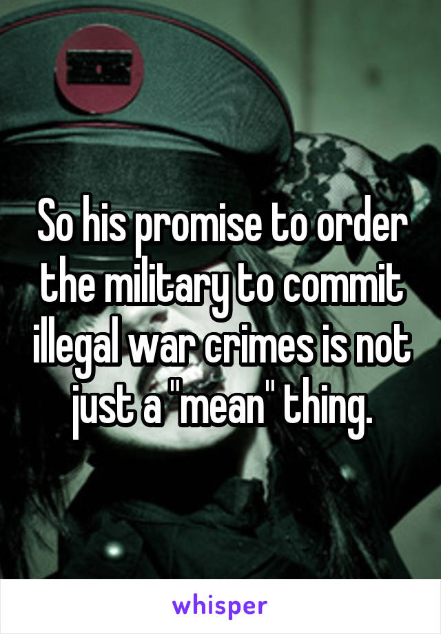 So his promise to order the military to commit illegal war crimes is not just a "mean" thing.