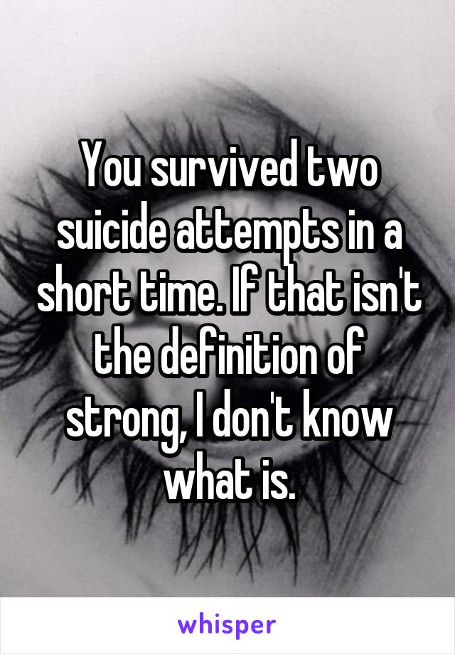 You survived two suicide attempts in a short time. If that isn't the definition of strong, I don't know what is.