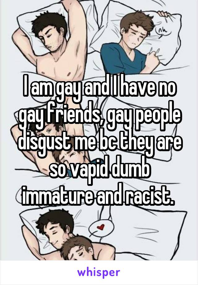 I am gay and I have no gay friends, gay people disgust me bc they are so vapid dumb immature and racist. 