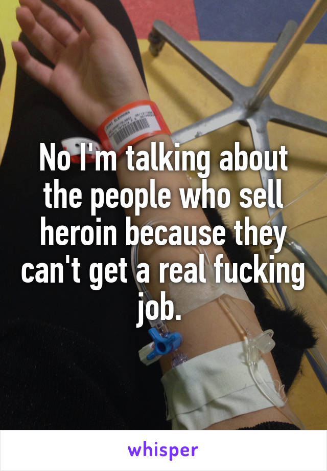 No I'm talking about the people who sell heroin because they can't get a real fucking job. 