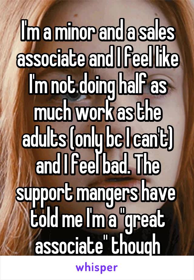 I'm a minor and a sales associate and I feel like I'm not doing half as much work as the adults (only bc I can't) and I feel bad. The support mangers have 
told me I'm a "great associate" though