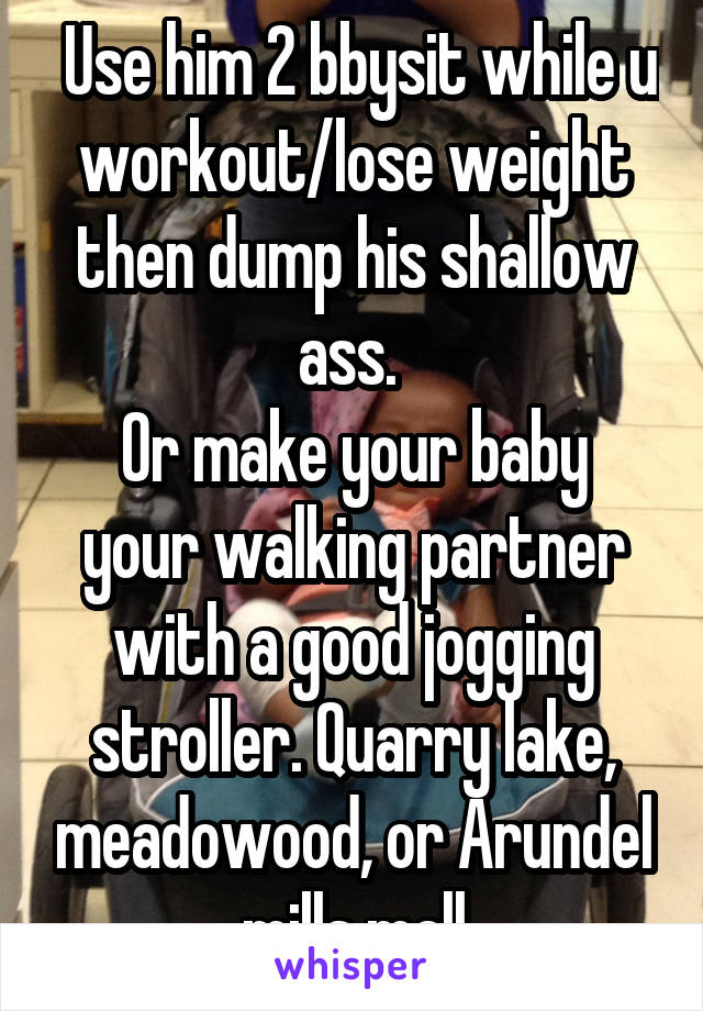  Use him 2 bbysit while u workout/lose weight then dump his shallow ass. 
Or make your baby your walking partner with a good jogging stroller. Quarry lake, meadowood, or Arundel mills mall