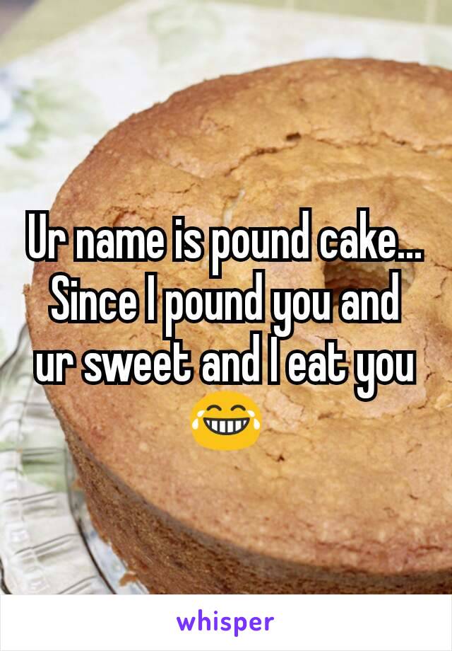 Ur name is pound cake... Since I pound you and ur sweet and I eat you 😂