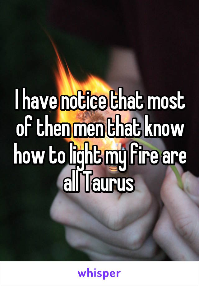I have notice that most of then men that know how to light my fire are all Taurus 