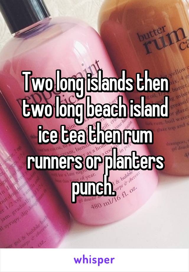 Two long islands then two long beach island ice tea then rum runners or planters punch. 