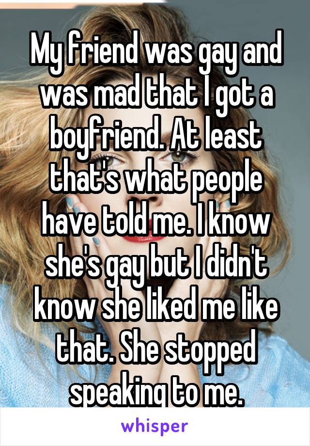 My friend was gay and was mad that I got a boyfriend. At least that's what people have told me. I know she's gay but I didn't know she liked me like that. She stopped speaking to me.