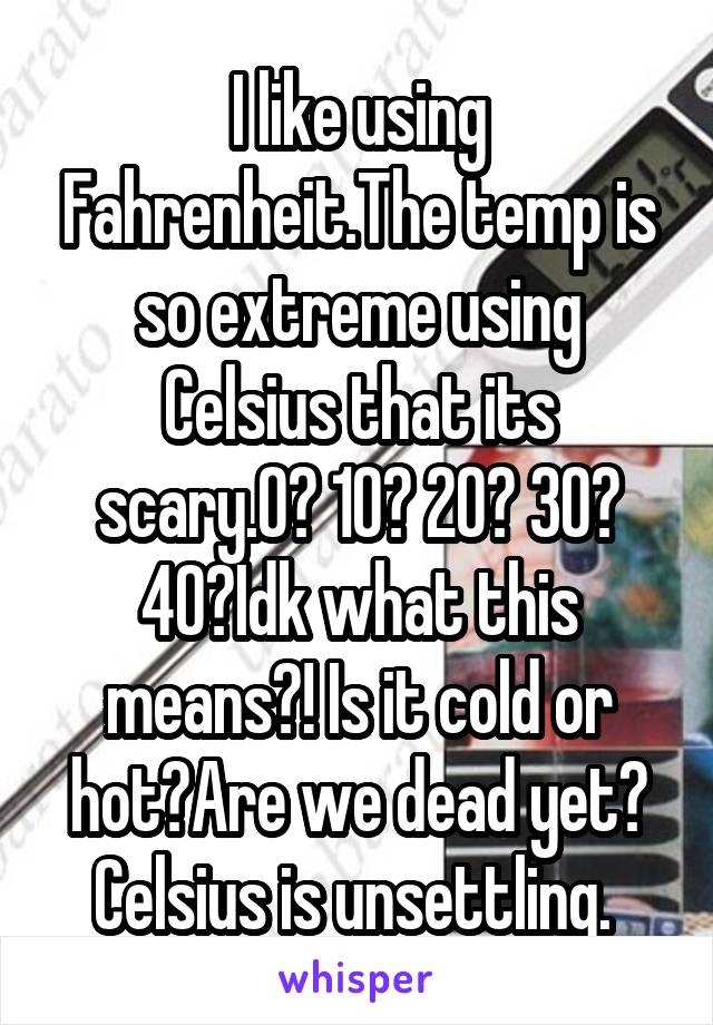 I like using Fahrenheit.The temp is so extreme using Celsius that its scary.0? 10? 20? 30? 40?Idk what this means?! Is it cold or hot?Are we dead yet? Celsius is unsettling. 