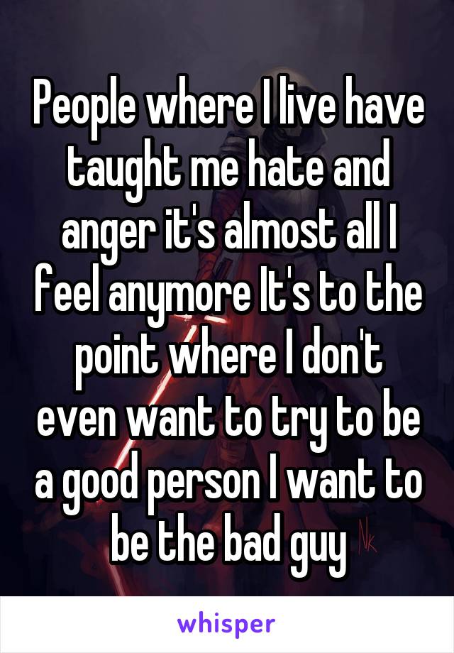 People where I live have taught me hate and anger it's almost all I feel anymore It's to the point where I don't even want to try to be a good person I want to be the bad guy