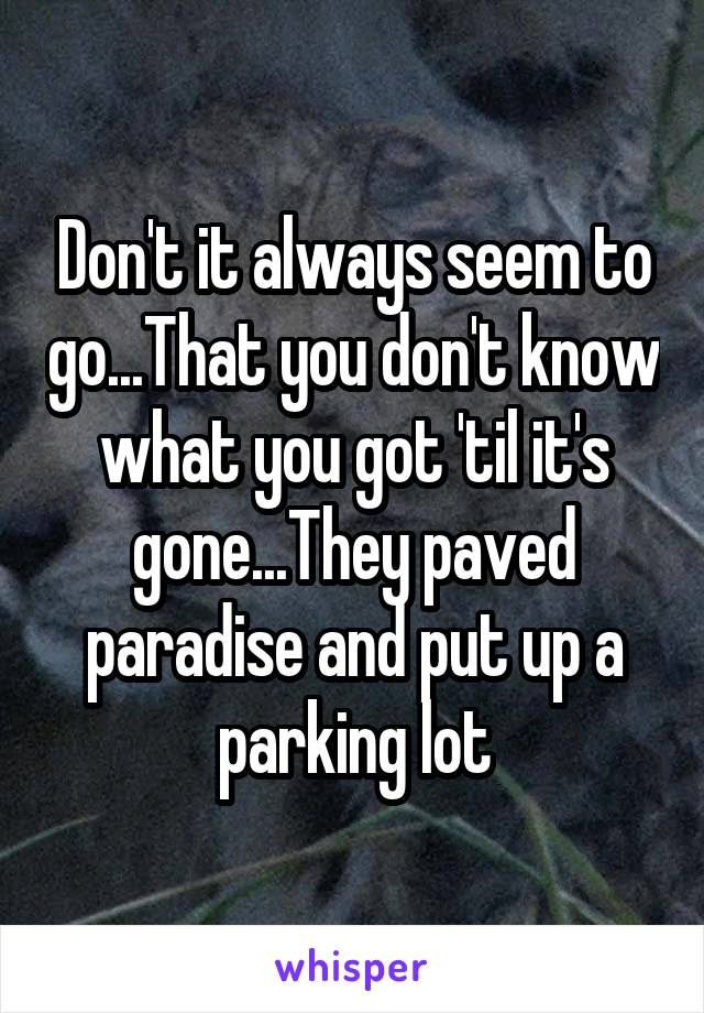 Don't it always seem to go...That you don't know what you got 'til it's gone...They paved paradise and put up a parking lot