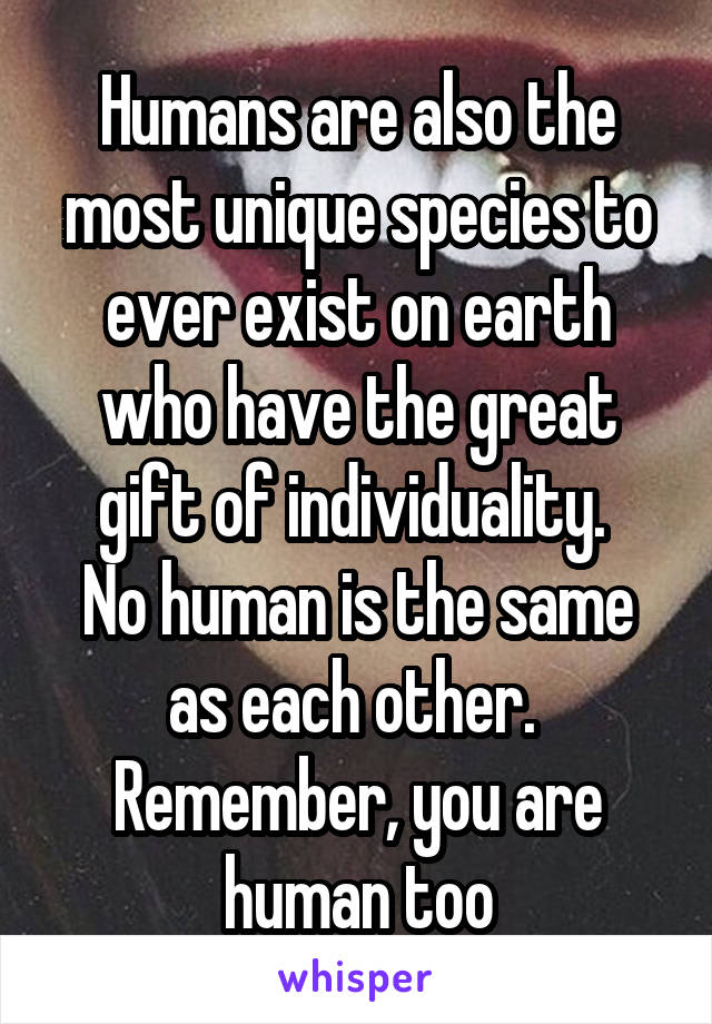 Humans are also the most unique species to ever exist on earth who have the great gift of individuality. 
No human is the same as each other. 
Remember, you are human too