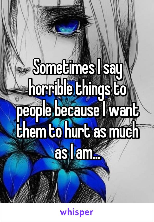 Sometimes I say horrible things to people because I want them to hurt as much as I am...