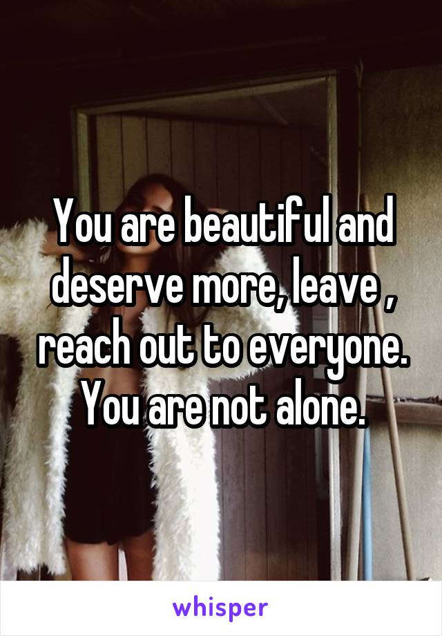 You are beautiful and deserve more, leave , reach out to everyone. You are not alone.