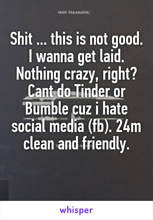 Shit ... this is not good.
I wanna get laid.
Nothing crazy, right?
Cant do Tinder or Bumble cuz i hate social media (fb). 24m clean and friendly.

