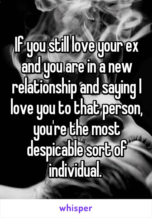 If you still love your ex and you are in a new relationship and saying I love you to that person, you're the most despicable sort of individual. 