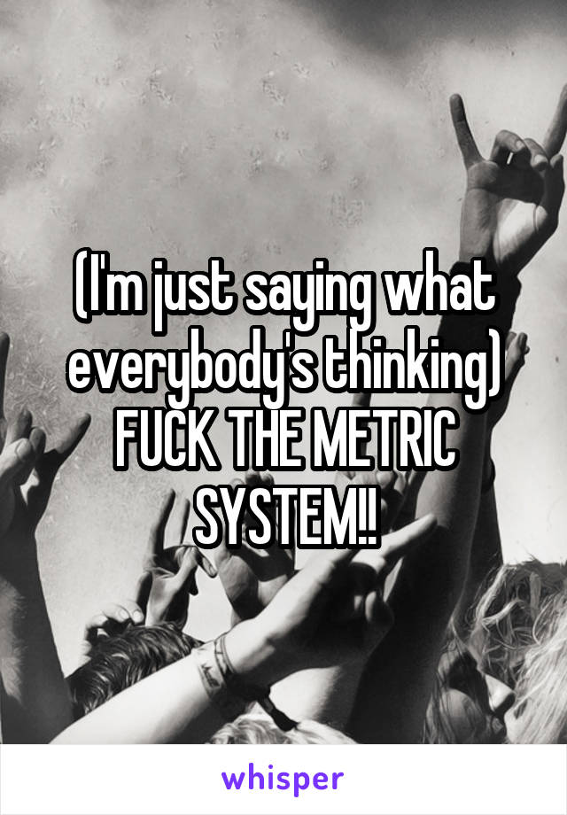 (I'm just saying what everybody's thinking) FUCK THE METRIC SYSTEM!!