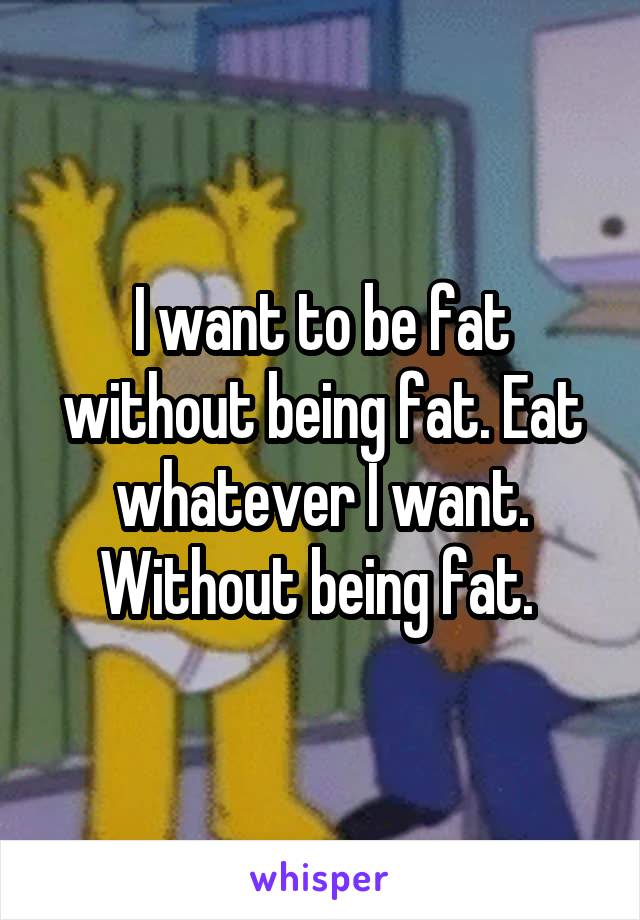 I want to be fat without being fat. Eat whatever I want. Without being fat. 