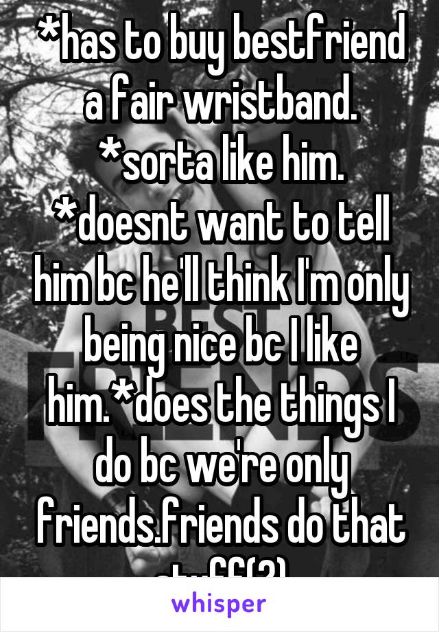 *has to buy bestfriend a fair wristband. *sorta like him. *doesnt want to tell him bc he'll think I'm only being nice bc I like him.*does the things I do bc we're only friends.friends do that stuff(?)