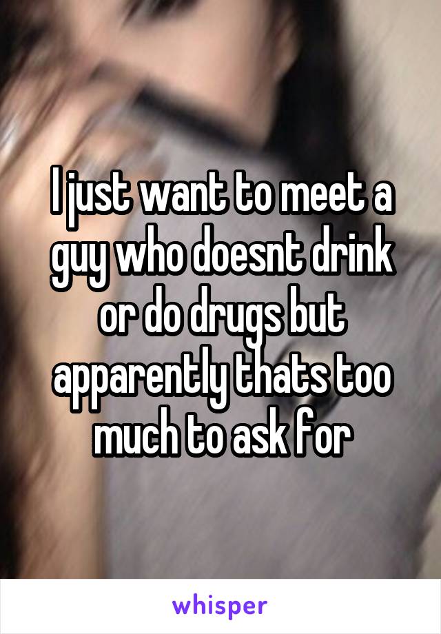 I just want to meet a guy who doesnt drink or do drugs but apparently thats too much to ask for