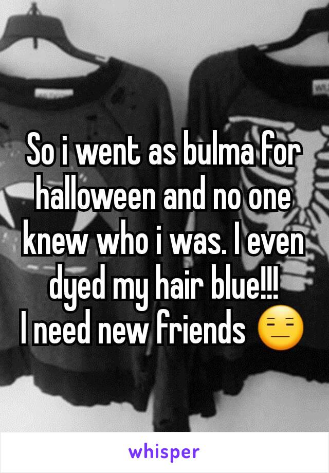 So i went as bulma for halloween and no one knew who i was. I even dyed my hair blue!!!
I need new friends 😑