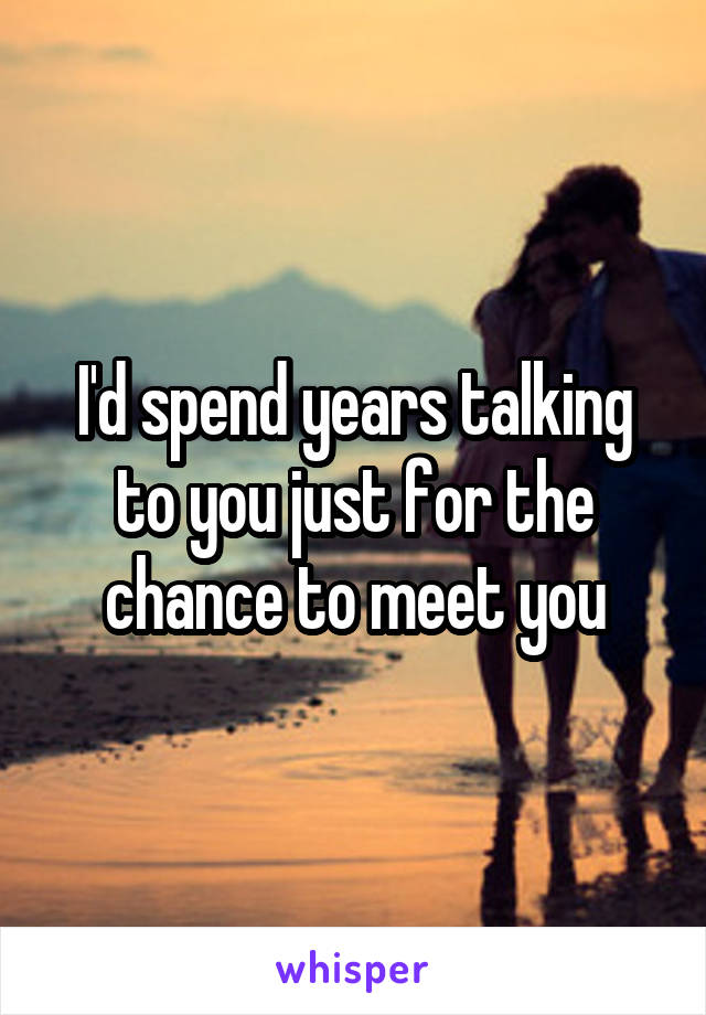 I'd spend years talking to you just for the chance to meet you
