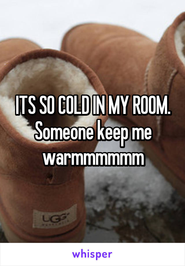 ITS SO COLD IN MY ROOM. Someone keep me warmmmmmm