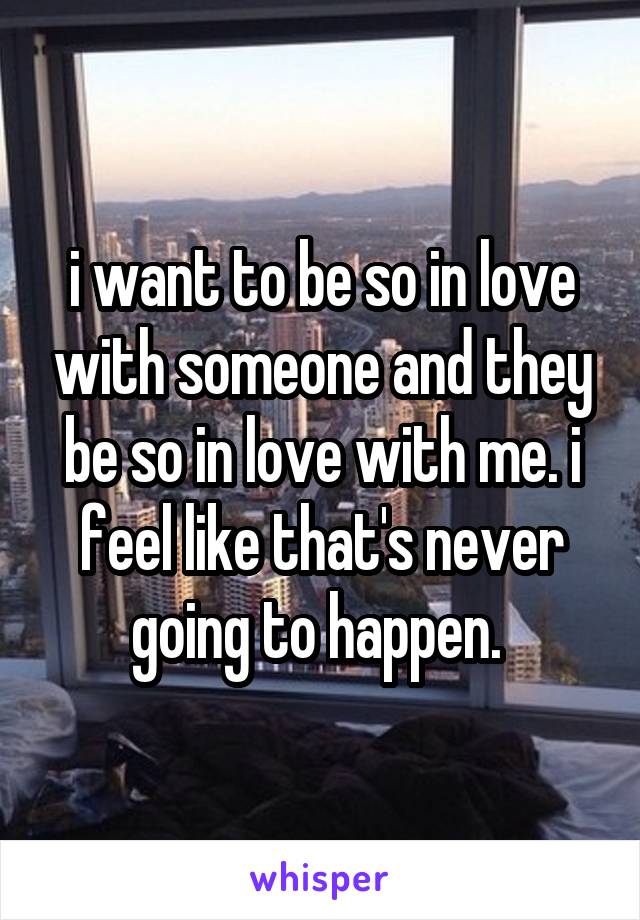 i want to be so in love with someone and they be so in love with me. i feel like that's never going to happen. 