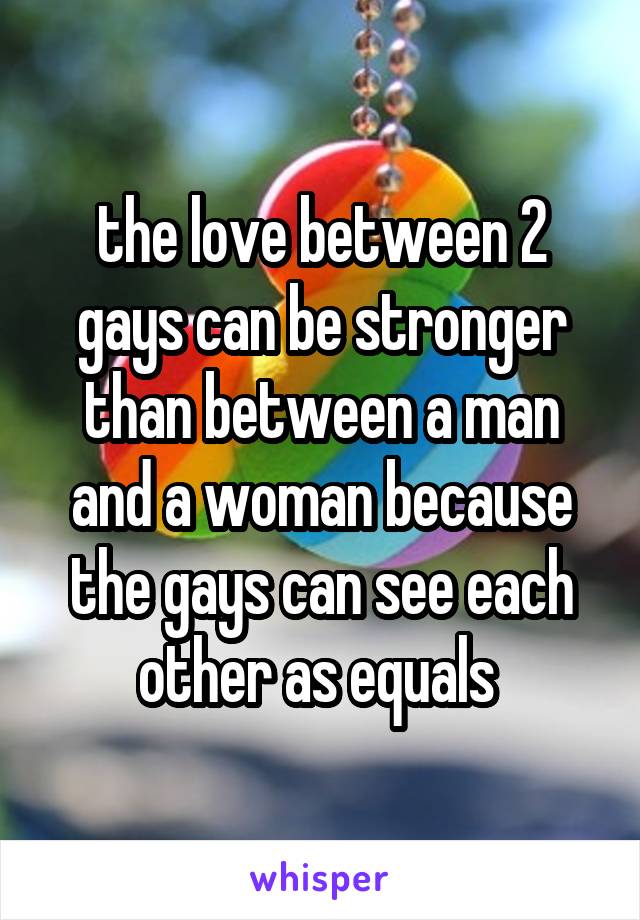 the love between 2 gays can be stronger than between a man and a woman because the gays can see each other as equals 