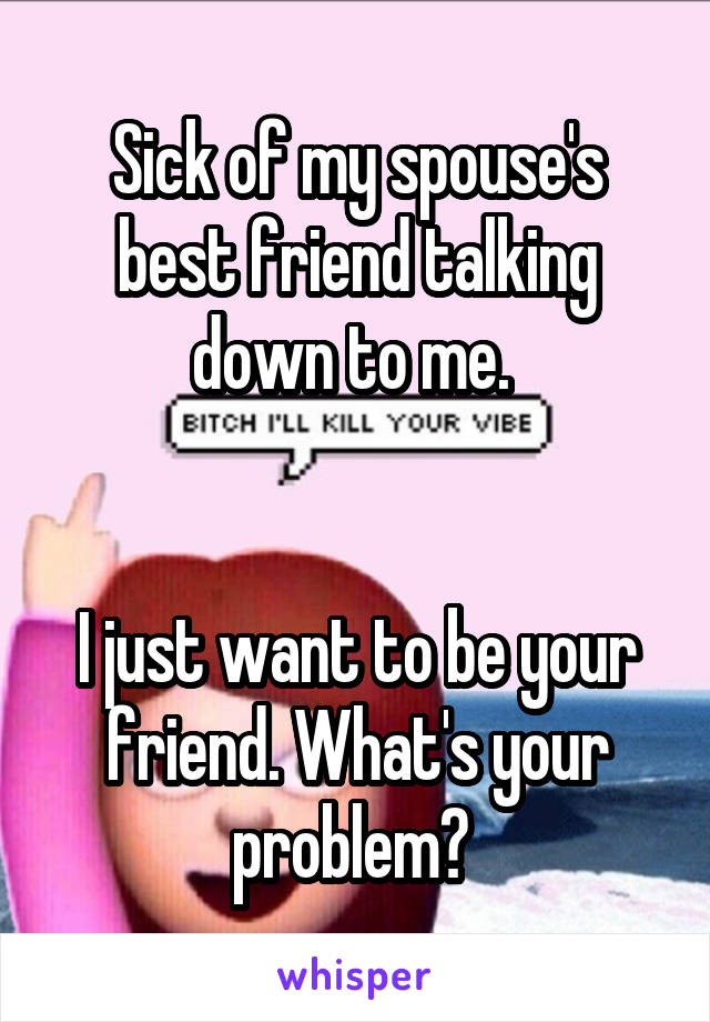 Sick of my spouse's best friend talking down to me. 


I just want to be your friend. What's your problem? 
