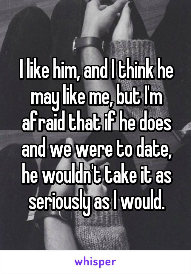 I like him, and I think he may like me, but I'm afraid that if he does and we were to date, he wouldn't take it as seriously as I would.