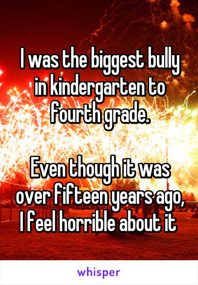 I was the biggest bully in kindergarten to fourth grade.

Even though it was over fifteen years ago, I feel horrible about it 