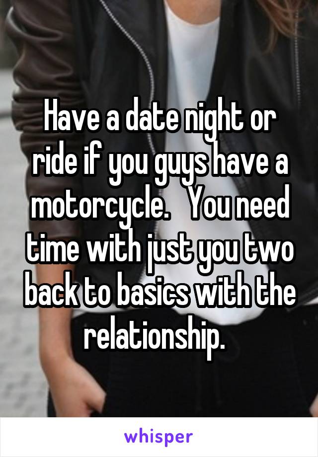 Have a date night or ride if you guys have a motorcycle.   You need time with just you two back to basics with the relationship.  