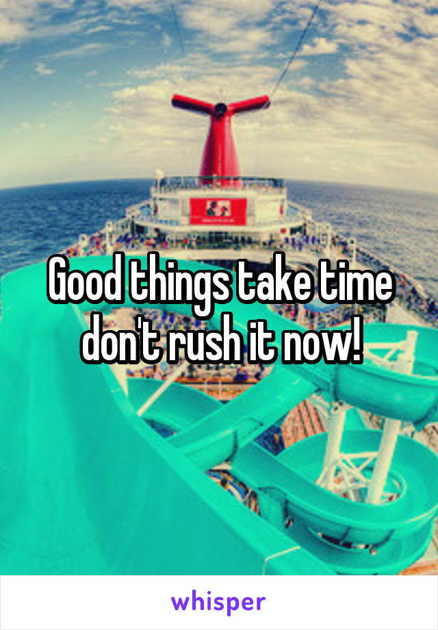 Good things take time don't rush it now!