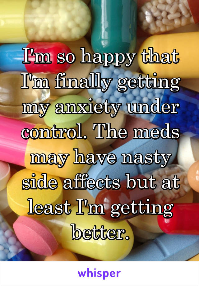 I'm so happy that I'm finally getting my anxiety under control. The meds may have nasty side affects but at least I'm getting better.