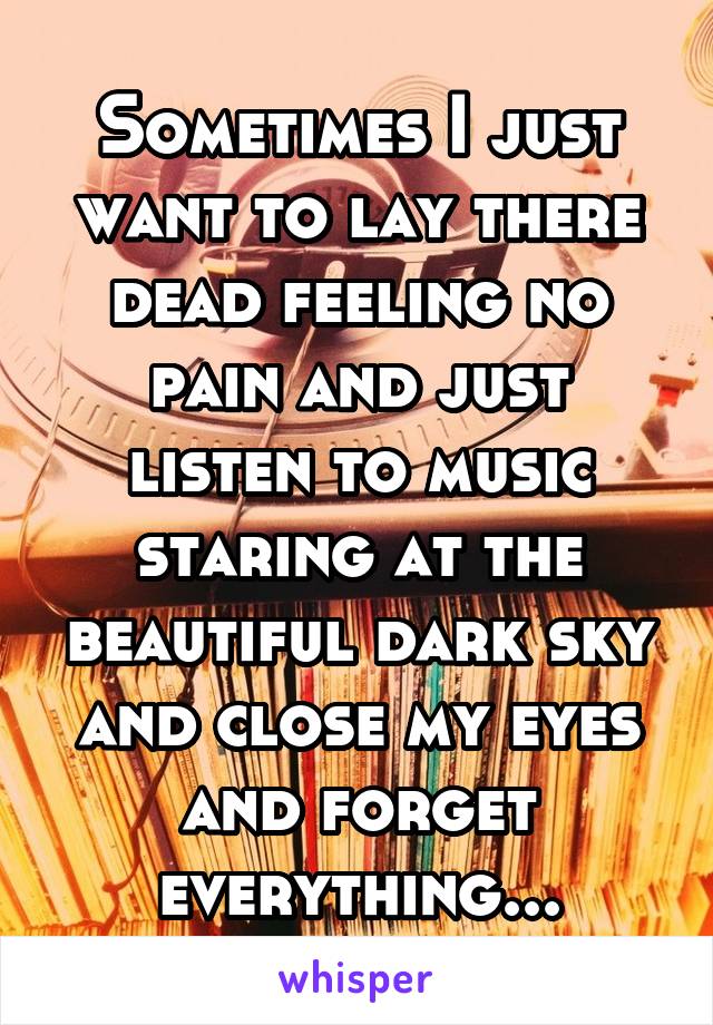 Sometimes I just want to lay there dead feeling no pain and just listen to music staring at the beautiful dark sky and close my eyes and forget everything...
