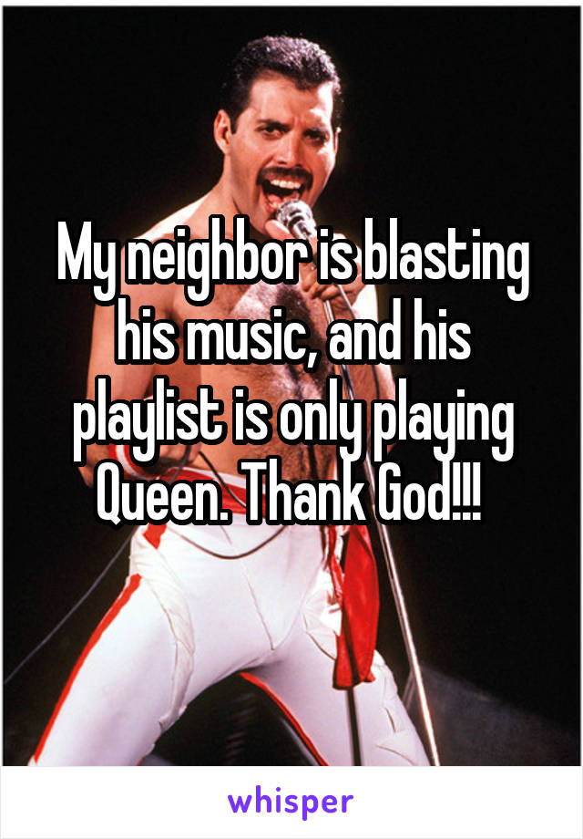 My neighbor is blasting his music, and his playlist is only playing Queen. Thank God!!! 
