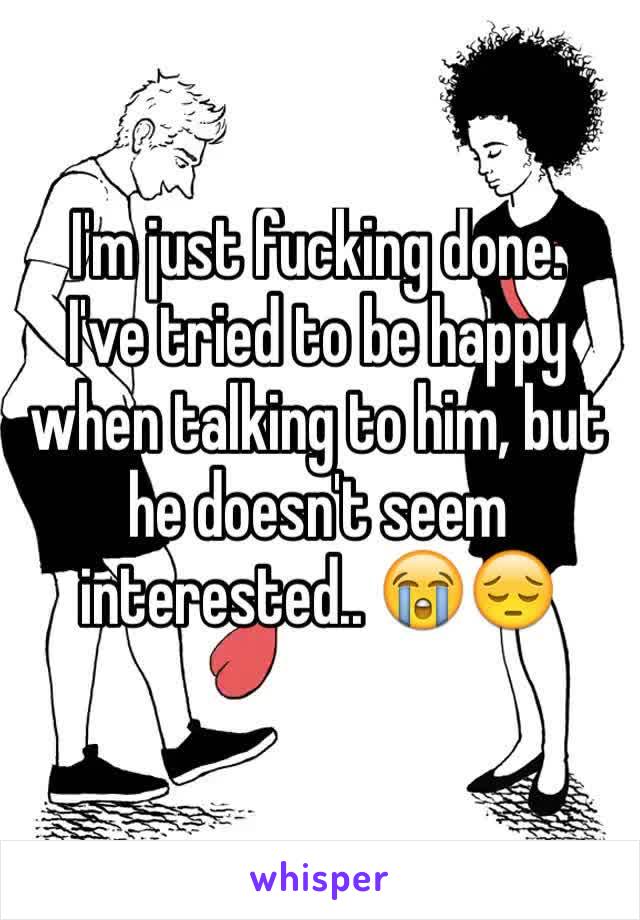 I'm just fucking done.
I've tried to be happy when talking to him, but he doesn't seem interested.. 😭😔