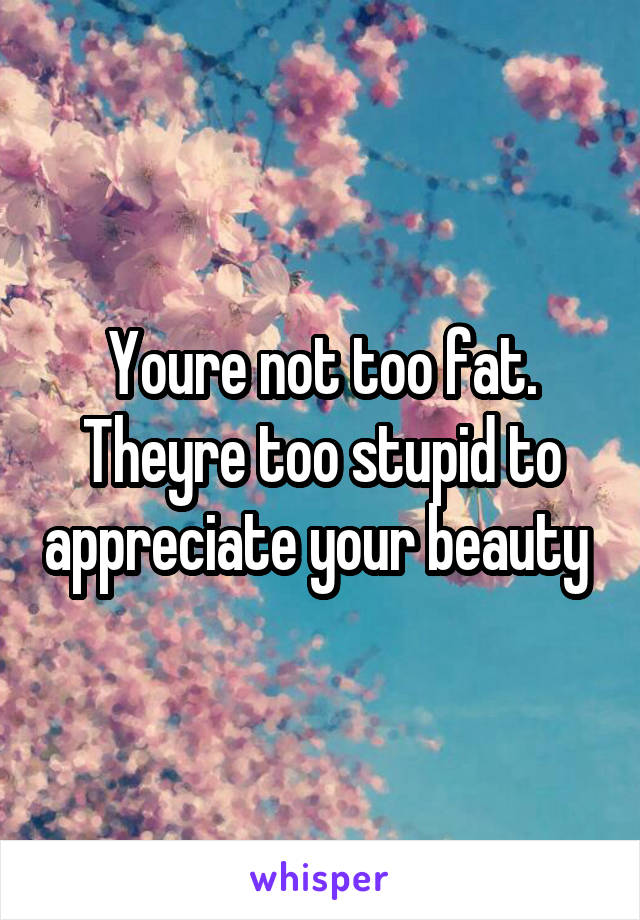 Youre not too fat. Theyre too stupid to appreciate your beauty 