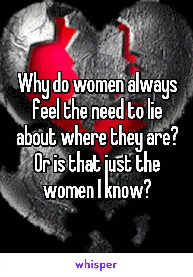 Why do women always feel the need to lie about where they are? Or is that just the women I know?