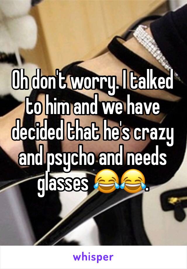Oh don't worry. I talked to him and we have decided that he's crazy and psycho and needs glasses 😂😂. 