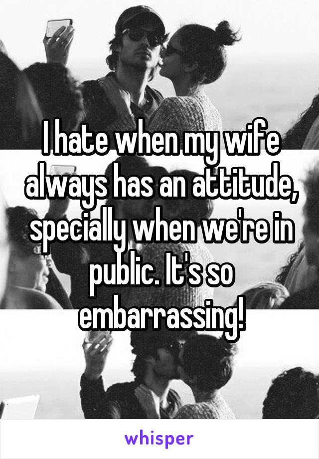 I hate when my wife always has an attitude, specially when we're in public. It's so embarrassing!