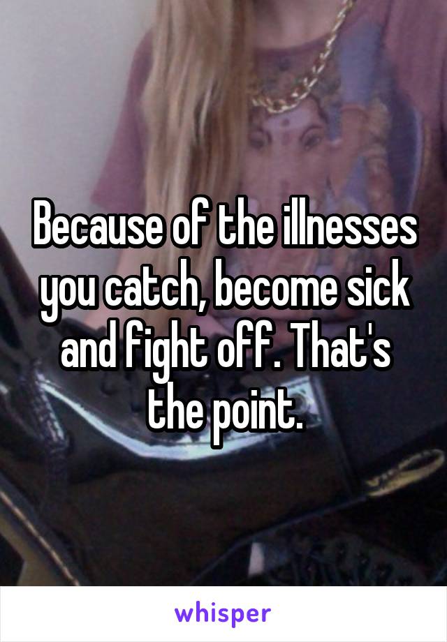 Because of the illnesses you catch, become sick and fight off. That's the point.