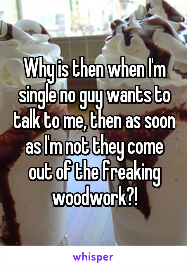 Why is then when I'm single no guy wants to talk to me, then as soon as I'm not they come out of the freaking woodwork?!