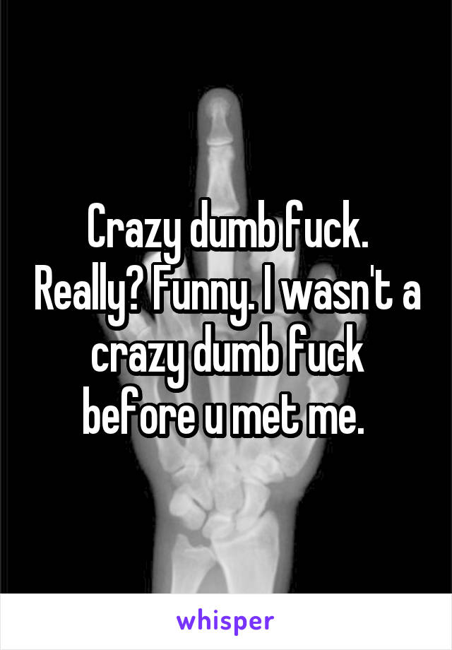 Crazy dumb fuck. Really? Funny. I wasn't a crazy dumb fuck before u met me. 