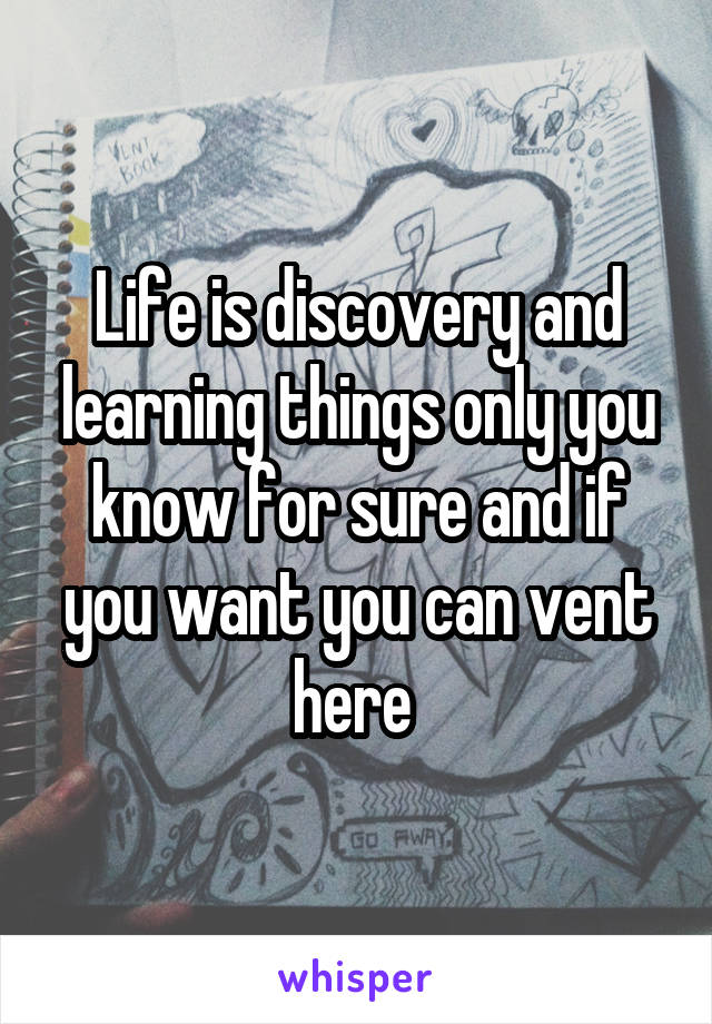 Life is discovery and learning things only you know for sure and if you want you can vent here 