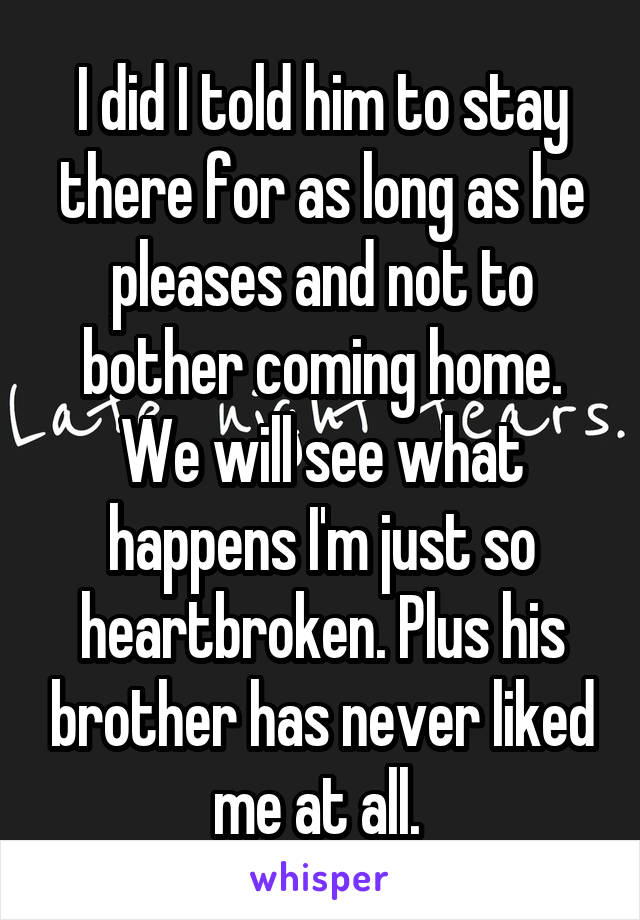 I did I told him to stay there for as long as he pleases and not to bother coming home. We will see what happens I'm just so heartbroken. Plus his brother has never liked me at all. 