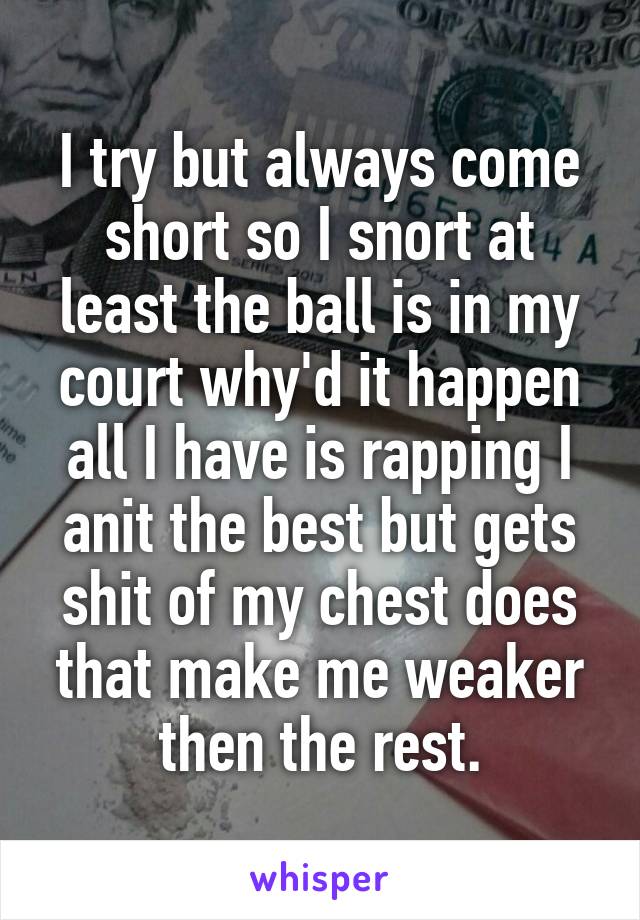 I try but always come short so I snort at least the ball is in my court why'd it happen all I have is rapping I anit the best but gets shit of my chest does that make me weaker then the rest.
