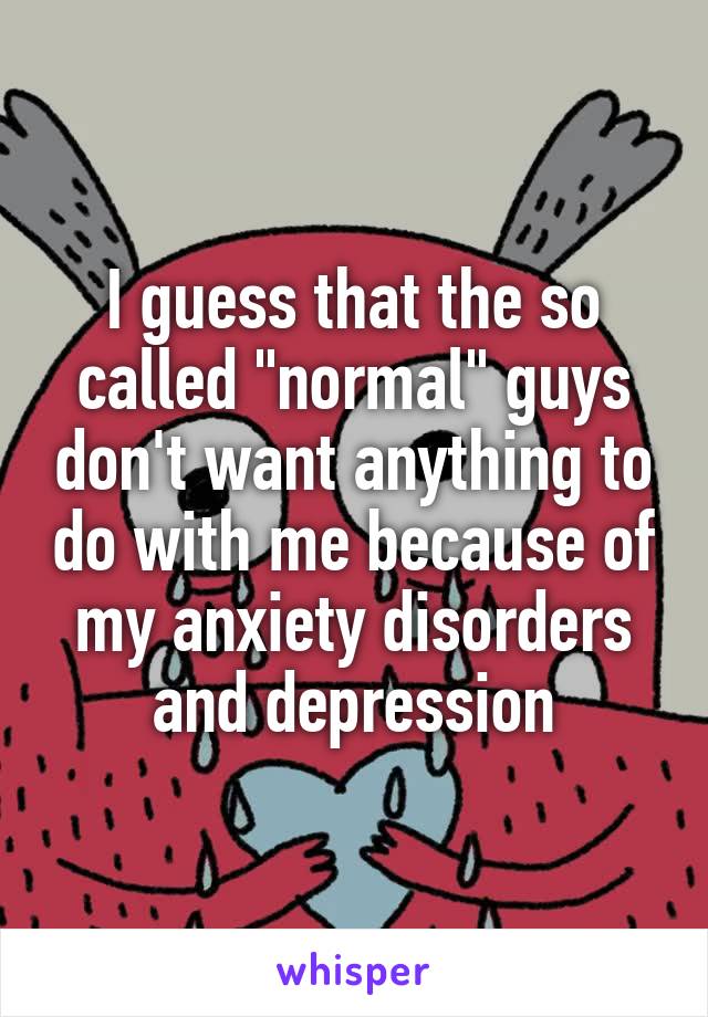 I guess that the so called "normal" guys don't want anything to do with me because of my anxiety disorders and depression